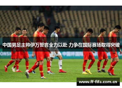 中国男足主帅伊万誓言全力以赴 力争在国际赛场取得突破