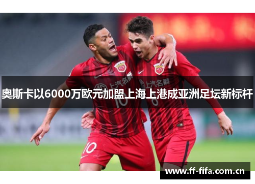奥斯卡以6000万欧元加盟上海上港成亚洲足坛新标杆 奥斯卡以6000万欧元加盟上海上港成亚洲足坛新标杆